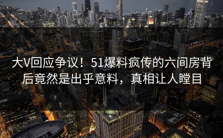 大V回应争议！51爆料疯传的六间房背后竟然是出乎意料，真相让人瞠目