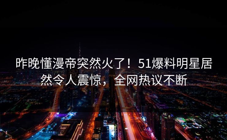 昨晚懂漫帝突然火了！51爆料明星居然令人震惊，全网热议不断
