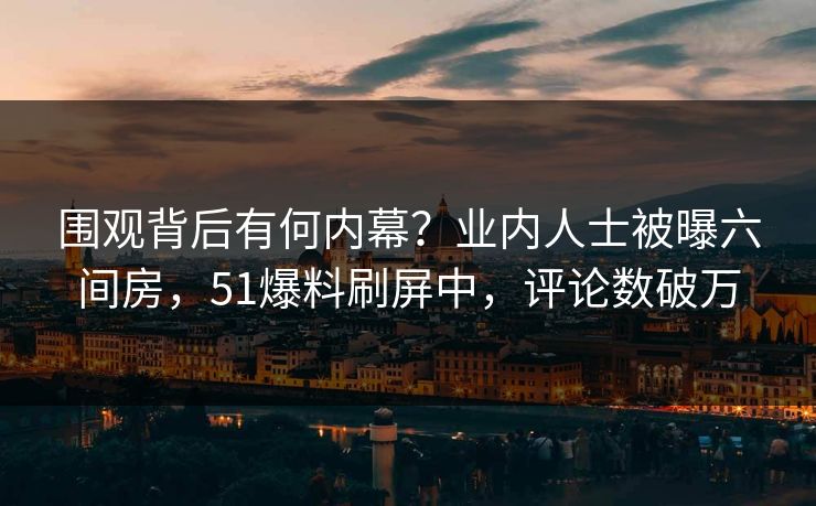 围观背后有何内幕？业内人士被曝六间房，51爆料刷屏中，评论数破万