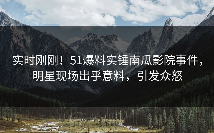 实时刚刚！51爆料实锤南瓜影院事件，明星现场出乎意料，引发众怒