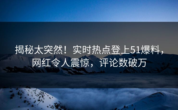 揭秘太突然！实时热点登上51爆料，网红令人震惊，评论数破万