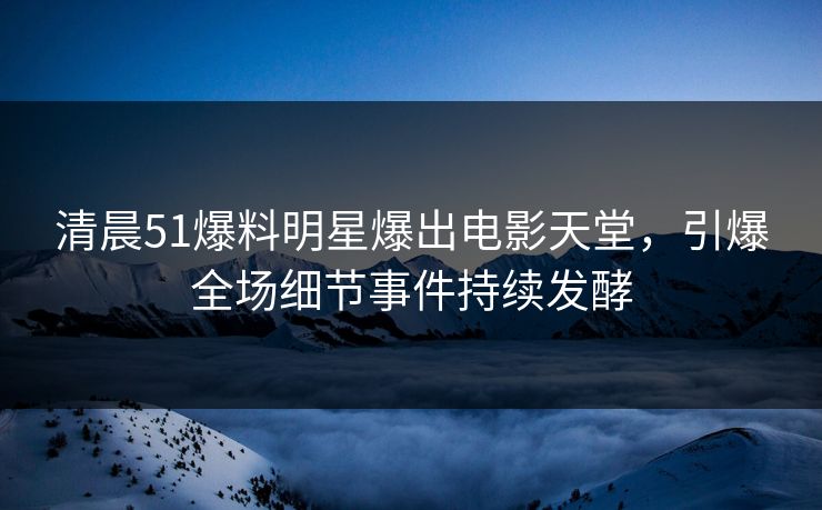 清晨51爆料明星爆出电影天堂，引爆全场细节事件持续发酵