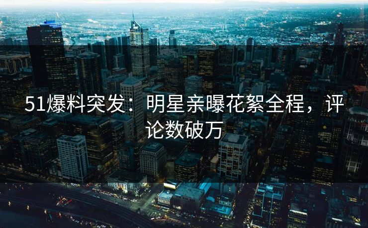 51爆料突发：明星亲曝花絮全程，评论数破万