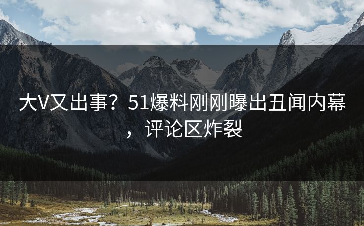 大V又出事？51爆料刚刚曝出丑闻内幕，评论区炸裂