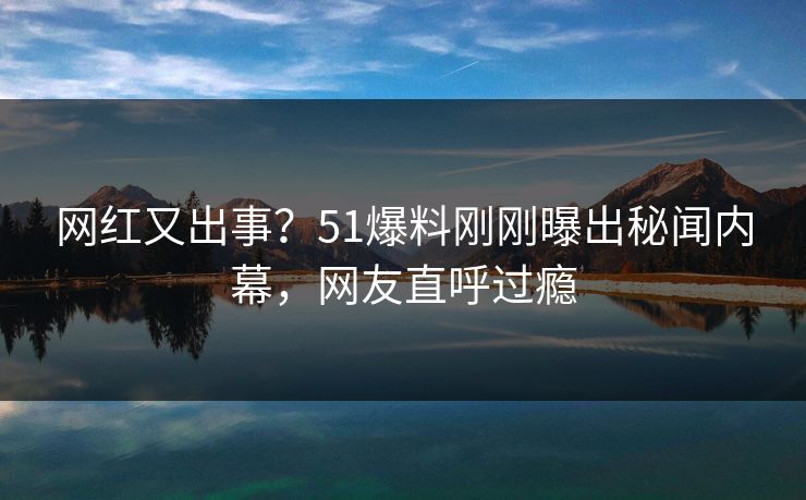 网红又出事？51爆料刚刚曝出秘闻内幕，网友直呼过瘾
