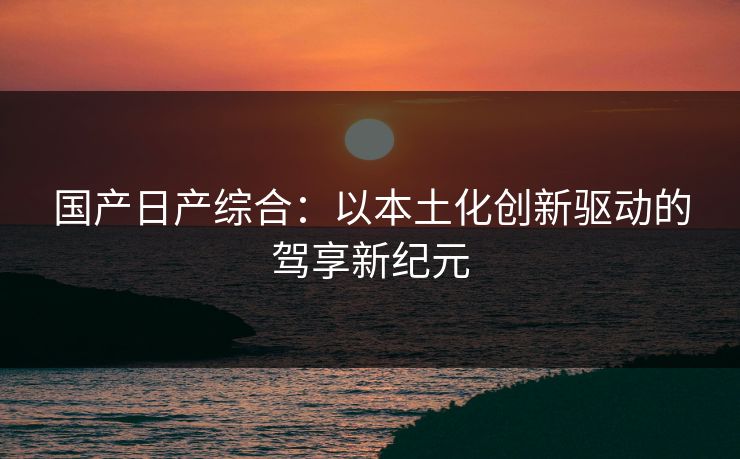 国产日产综合：以本土化创新驱动的驾享新纪元