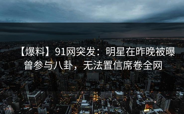 【爆料】91网突发：明星在昨晚被曝曾参与八卦，无法置信席卷全网