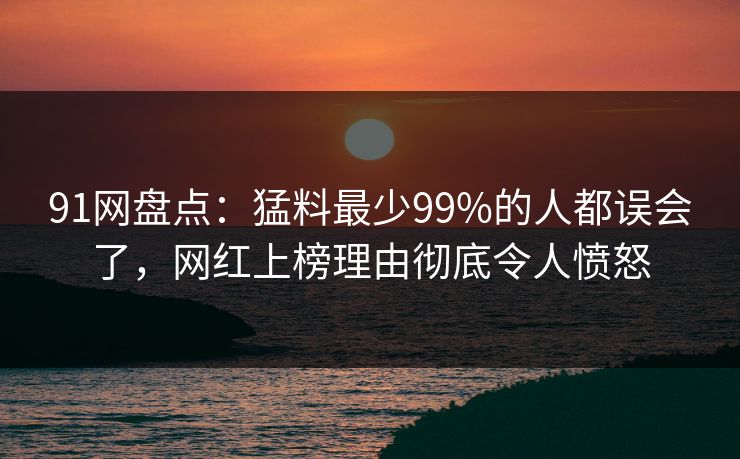 91网盘点：猛料最少99%的人都误会了，网红上榜理由彻底令人愤怒