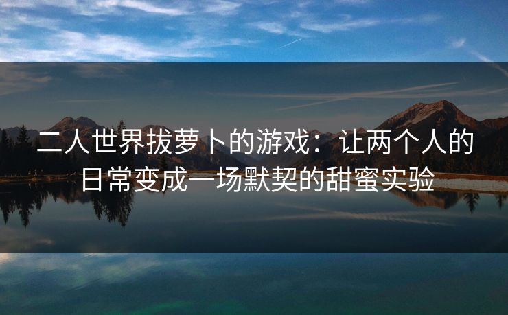 二人世界拔萝卜的游戏:让两个人的日常变成一场默契的甜蜜实验