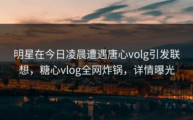 明星在今日凌晨遭遇唐心volg引发联想，糖心vlog全网炸锅，详情曝光