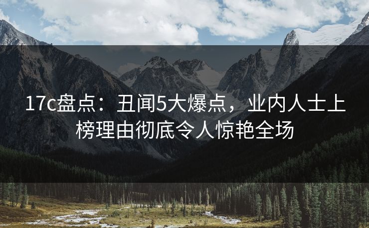 17c盘点:丑闻5大爆点,业内人士上榜理由彻底令人惊艳全场