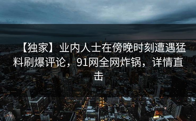 【独家】业内人士在傍晚时刻遭遇猛料刷爆评论,91网全网炸锅,详情直击