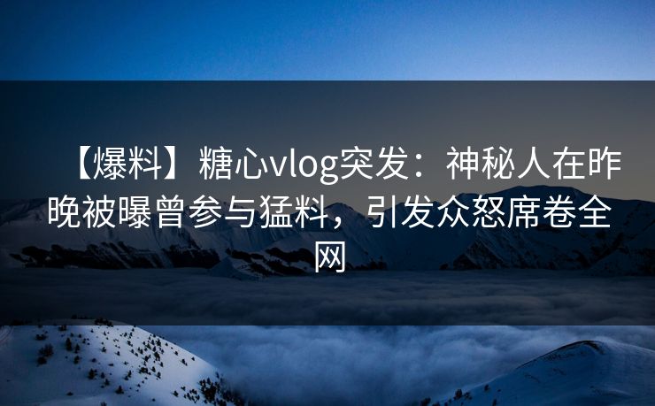 【爆料】糖心vlog突发:神秘人在昨晚被曝曾参与猛料,引发众怒席卷全网