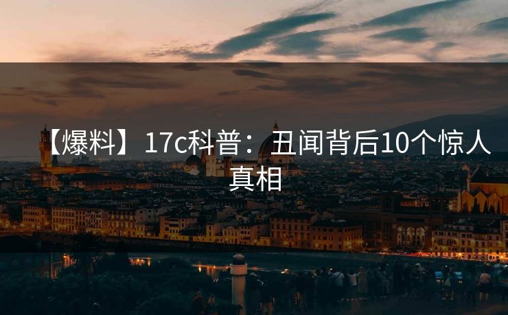 【爆料】17c科普：丑闻背后10个惊人真相