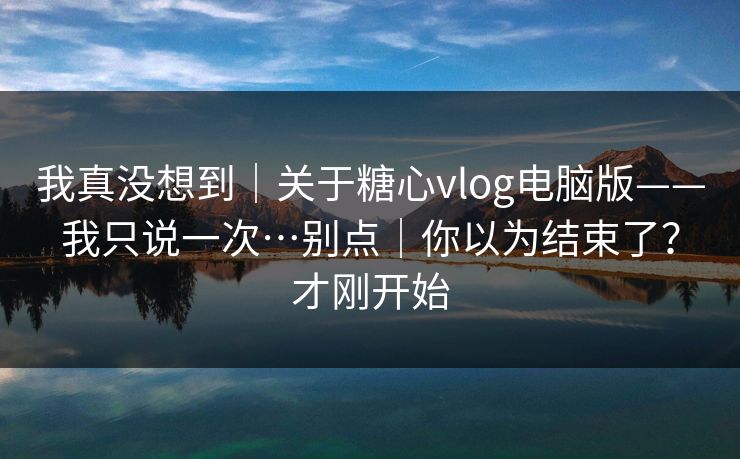 我真没想到｜关于糖心vlog电脑版——我只说一次…别点｜你以为结束了？才刚开始