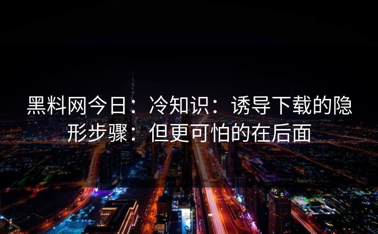 黑料网今日：冷知识：诱导下载的隐形步骤：但更可怕的在后面