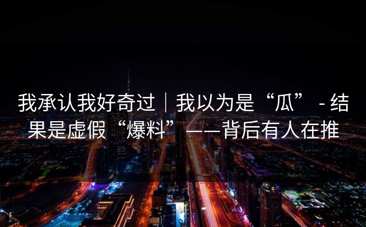 我承认我好奇过|我以为是“瓜” - 结果是虚假“爆料”——背后有人在推
