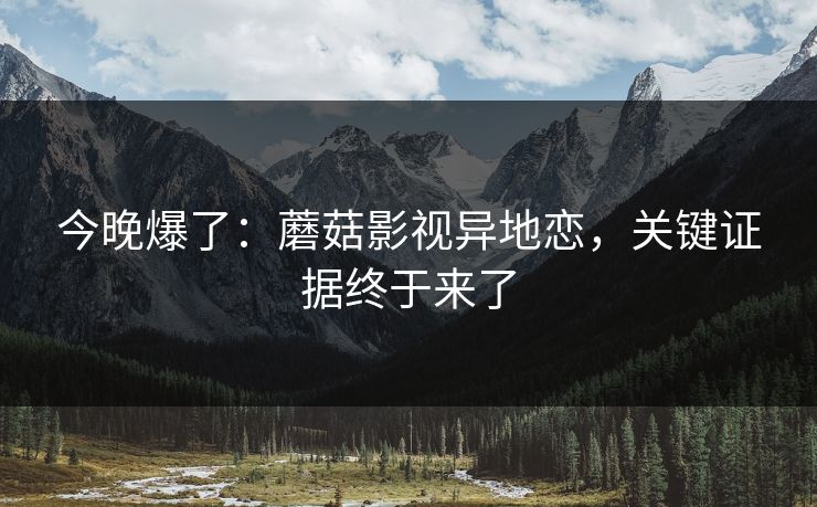 详细阅读:今晚爆了:蘑菇影视异地恋,关键证据终于来了 今晚爆了:蘑菇影视异地恋,关键证据终于来了