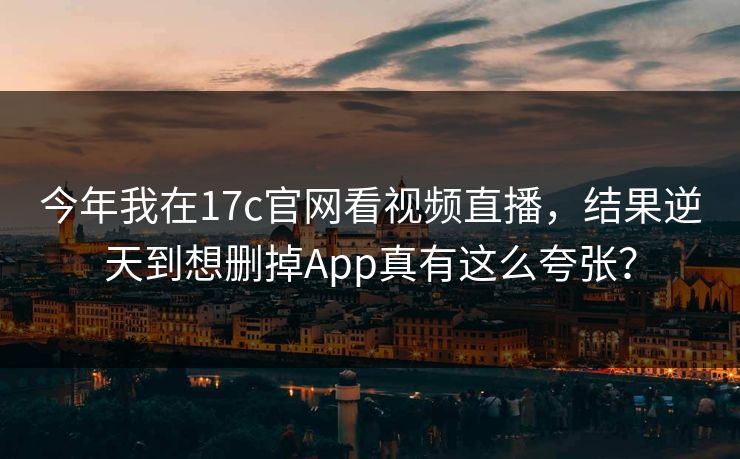 今年我在17c官网看视频直播，结果逆天到想删掉App真有这么夸张？