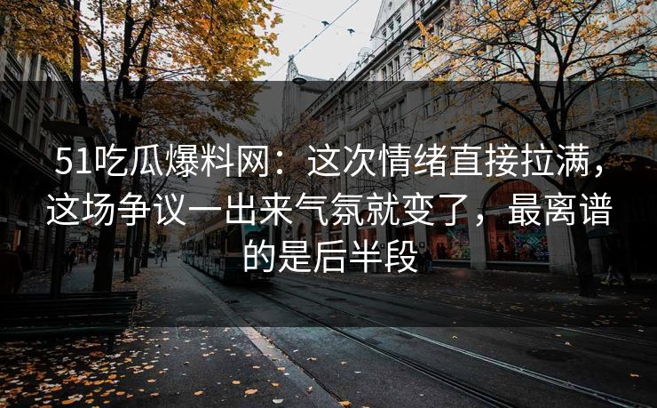 51吃瓜爆料网：这次情绪直接拉满，这场争议一出来气氛就变了，最离谱的是后半段