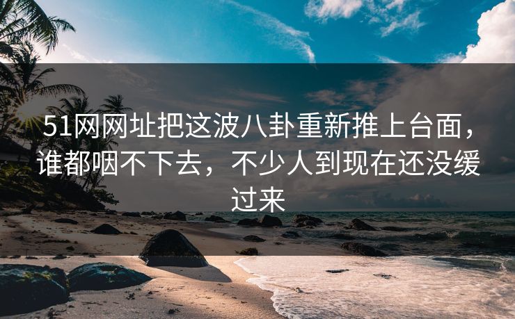 51网网址把这波八卦重新推上台面，谁都咽不下去，不少人到现在还没缓过来