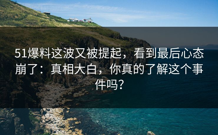 51爆料这波又被提起，看到最后心态崩了：真相大白，你真的了解这个事件吗？