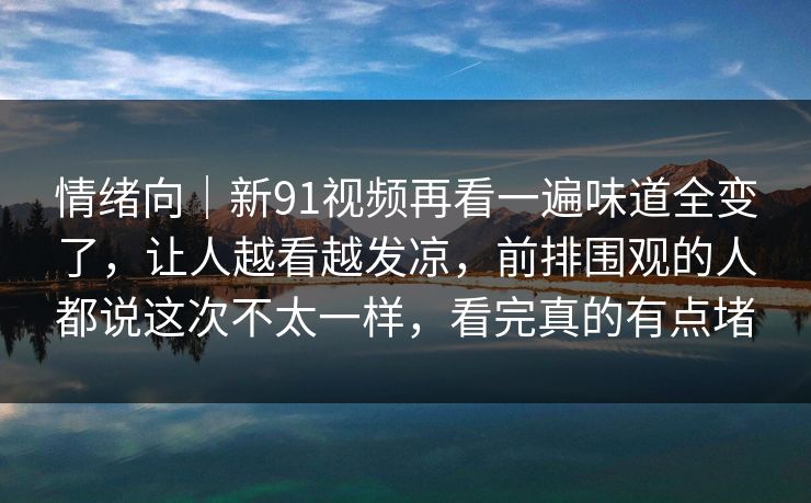 情绪向｜新91视频再看一遍味道全变了，让人越看越发凉，前排围观的人都说这次不太一样，看完真的有点堵
